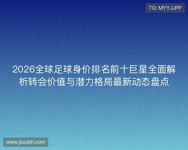 2026全球足球身价排名前十巨星全面解析转会价值与潜力格局最新动态盘点